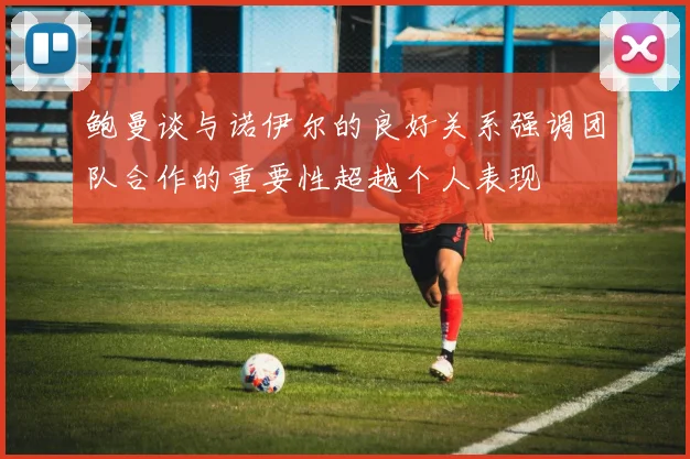 鲍曼谈与诺伊尔的良好关系强调团队合作的重要性超越个人表现