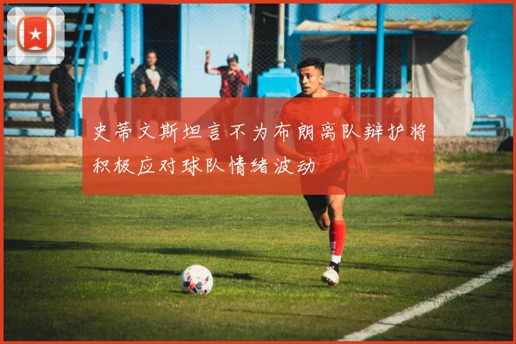 史蒂文斯坦言不为布朗离队辩护将积极应对球队情绪波动
