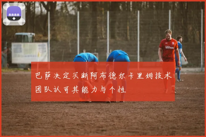 巴萨决定买断阿布德尔卡里姆技术团队认可其能力与个性