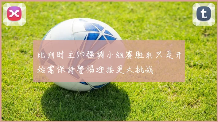 比利时主帅强调小组赛胜利只是开始需保持警惕迎接更大挑战