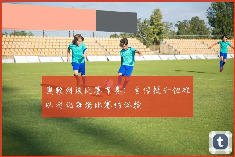 奥赖利谈比赛节奏：自信提升但难以消化每场比赛的体验