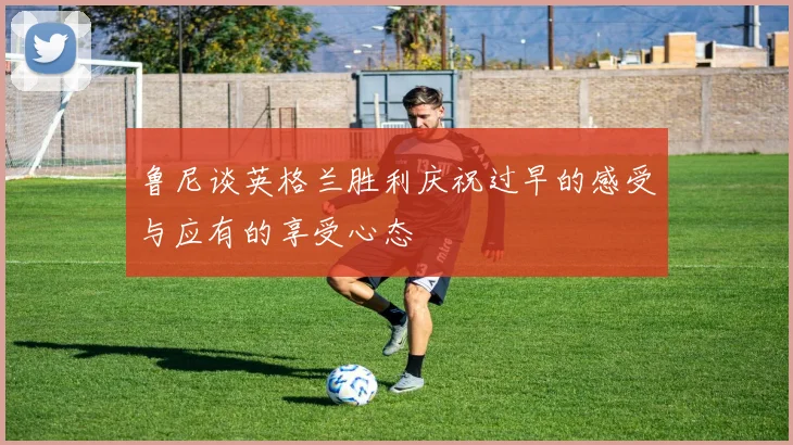 鲁尼谈英格兰胜利庆祝过早的感受与应有的享受心态