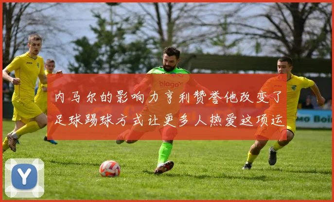 内马尔的影响力亨利赞誉他改变了足球踢球方式让更多人热爱这项运动