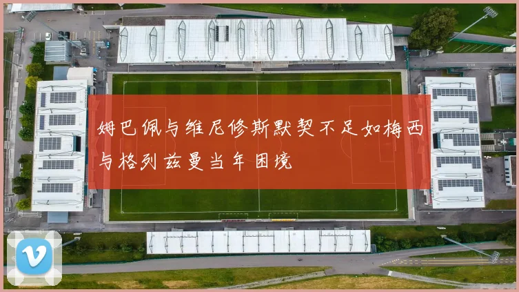 姆巴佩与维尼修斯默契不足如梅西与格列兹曼当年困境