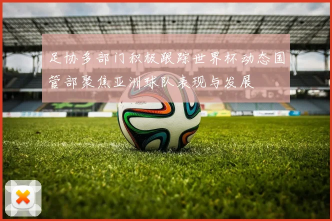 足协多部门积极跟踪世界杯动态国管部聚焦亚洲球队表现与发展