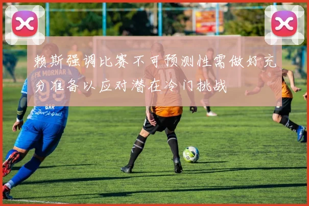 赖斯强调比赛不可预测性需做好充分准备以应对潜在冷门挑战