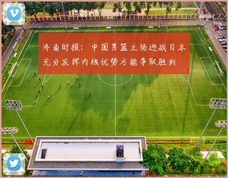 济南时报：中国男篮主场迎战日本充分发挥内线优势方能争取胜利