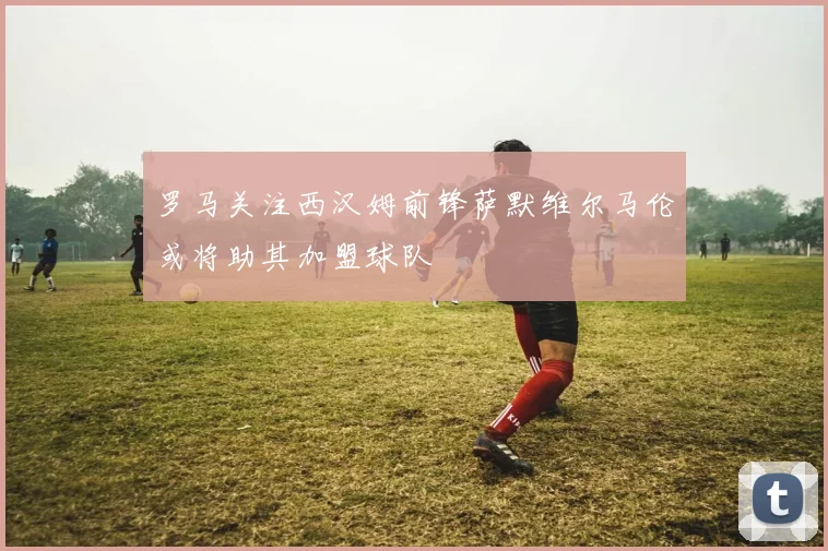 罗马关注西汉姆前锋萨默维尔马伦或将助其加盟球队