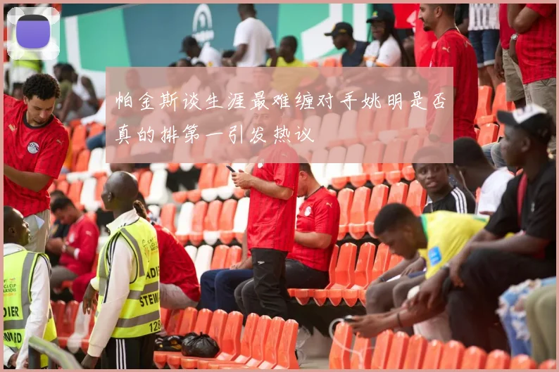 帕金斯谈生涯最难缠对手姚明是否真的排第一引发热议